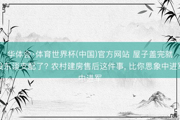 华体会·体育世界杯(中国)官方网站 屋子盖完就没东谈支配了? 农村建房售后这件事， 比你思象中进军