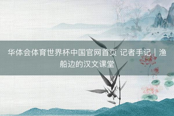 华体会体育世界杯中国官网首页 记者手记｜渔船边的汉文课堂