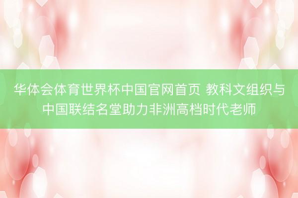 华体会体育世界杯中国官网首页 教科文组织与中国联结名堂助力非洲高档时代老师