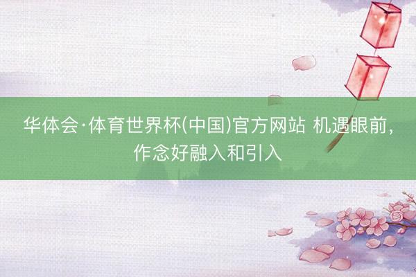 华体会·体育世界杯(中国)官方网站 机遇眼前，作念好融入和引入