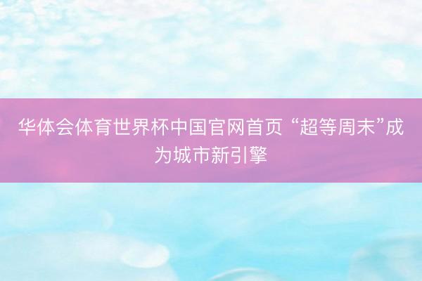 华体会体育世界杯中国官网首页 “超等周末”成为城市新引擎