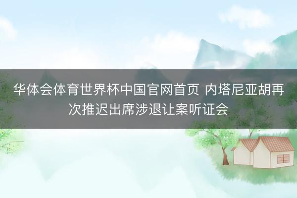 华体会体育世界杯中国官网首页 内塔尼亚胡再次推迟出席涉退让案听证会
