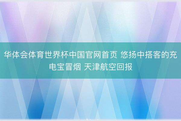 华体会体育世界杯中国官网首页 悠扬中搭客的充电宝冒烟 天津航空回报