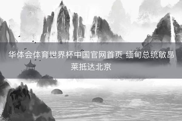华体会体育世界杯中国官网首页 缅甸总统敏昂莱抵达北京