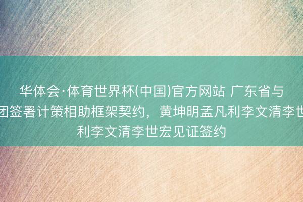 华体会·体育世界杯(中国)官方网站 广东省与中国融通集团签署计策相助框架契约，黄坤明孟凡利李文清李世宏见证签约
