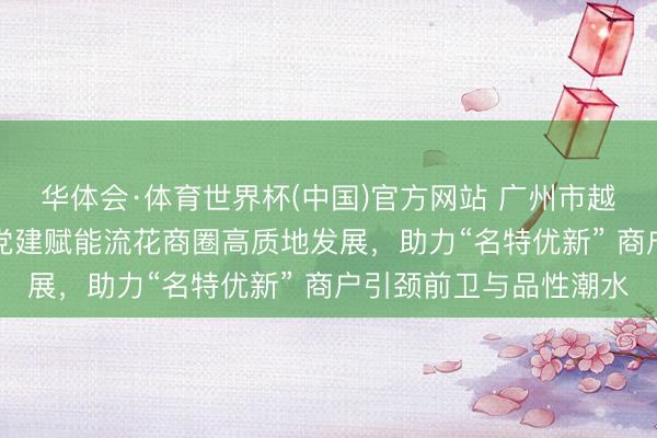 华体会·体育世界杯(中国)官方网站 广州市越秀区“小个专”党委以党建赋能流花商圈高质地发展，助力“名特优新” 商户引颈前卫与品性潮水