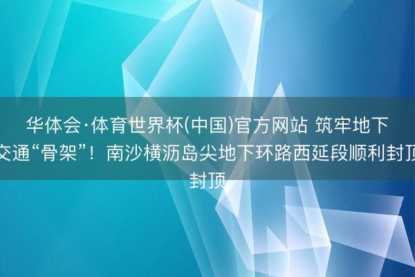 华体会·体育世界杯(中国)官方网站 筑牢地下交通“骨架”!南沙横沥岛尖地下环路西延段顺利封顶
