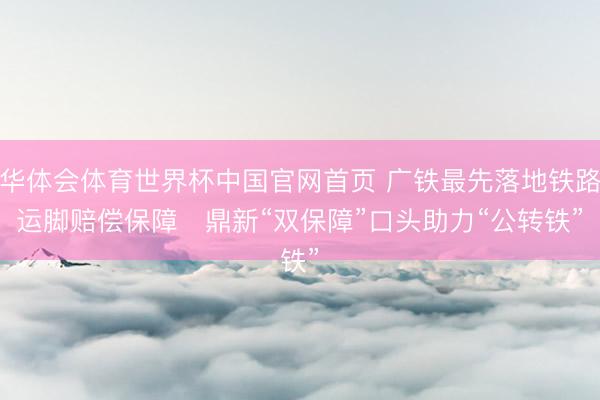 华体会体育世界杯中国官网首页 广铁最先落地铁路运脚赔偿保障   鼎新“双保障”口头助力“公转铁”