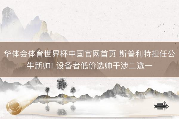 华体会体育世界杯中国官网首页 斯普利特担任公牛新帅! 设备者低价选帅干涉二选一