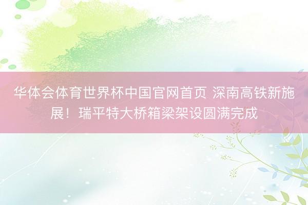 华体会体育世界杯中国官网首页 深南高铁新施展！瑞平特大桥箱梁架设圆满完成