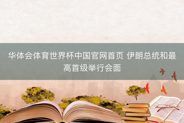 华体会体育世界杯中国官网首页 伊朗总统和最高首级举行会面