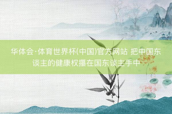 华体会·体育世界杯(中国)官方网站 把中国东谈主的健康权攥在国东谈主手中