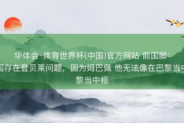 华体会·体育世界杯(中国)官方网站 前国脚：法国存在登贝莱问题，因为姆巴佩 他无法像在巴黎当中枢