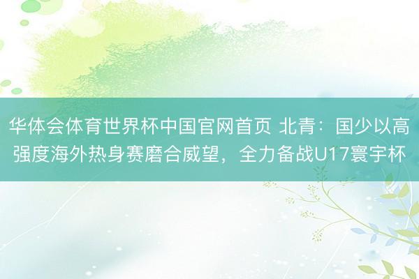 华体会体育世界杯中国官网首页 北青:国少以高强度海外热身赛磨合威望,全力备战U17寰宇杯