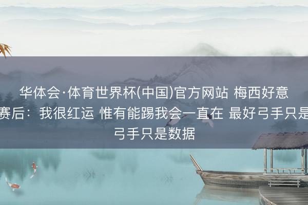 华体会·体育世界杯(中国)官方网站 梅西好意思满赛后：我很红运 惟有能踢我会一直在 最好弓手只是数据