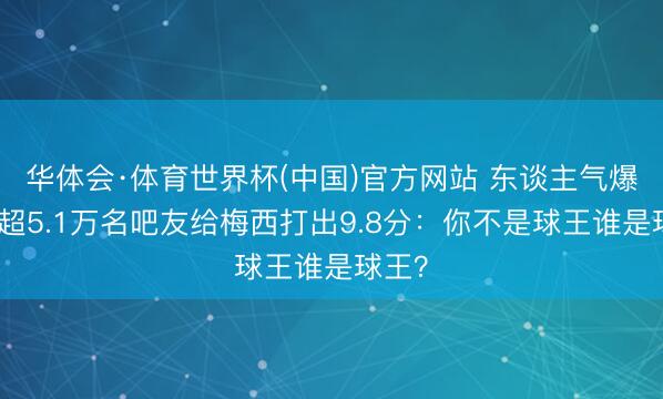华体会·体育世界杯(中国)官方网站 东谈主气爆棚！超5.1万名吧友给梅西打出9.8分：你不是球王谁是球王？