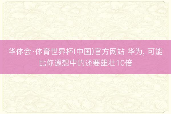 华体会·体育世界杯(中国)官方网站 华为， 可能比你遐想中的还要雄壮10倍