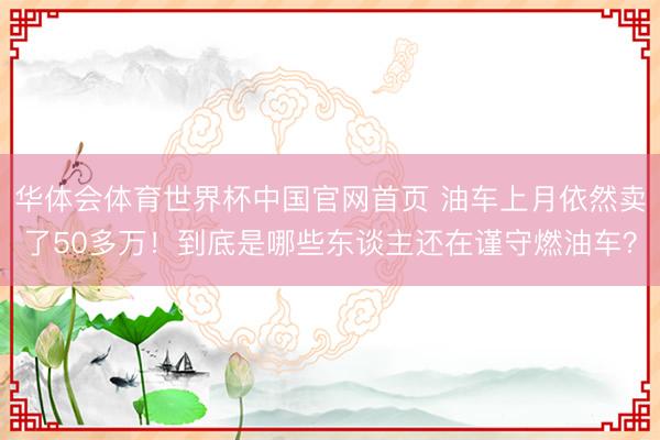 华体会体育世界杯中国官网首页 油车上月依然卖了50多万!到底是哪些东谈主还在谨守燃油车?