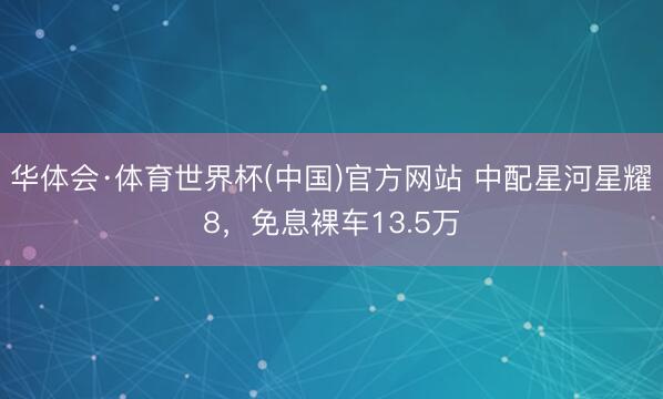 华体会·体育世界杯(中国)官方网站 中配星河星耀8,免息裸车13.5万