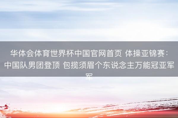 华体会体育世界杯中国官网首页 体操亚锦赛:中国队男团登顶 包揽须眉个东说念主万能冠亚军