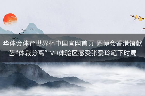 华体会体育世界杯中国官网首页 图博会香港馆献艺“体裁分离” VR体验区感受张爱玲笔下时局