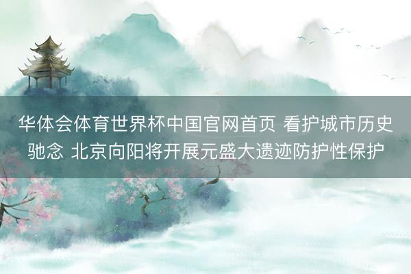 华体会体育世界杯中国官网首页 看护城市历史驰念 北京向阳将开展元盛大遗迹防护性保护