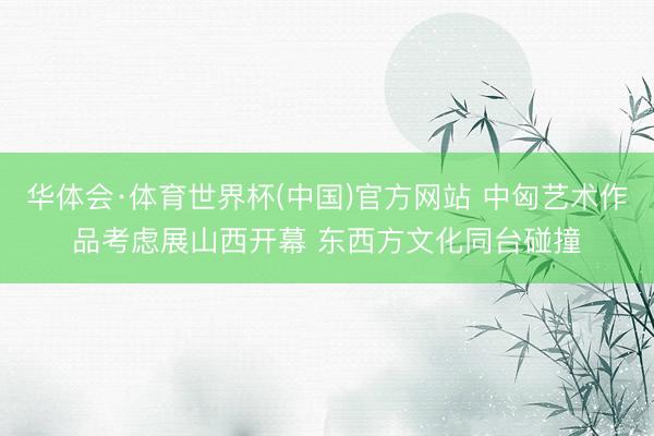 华体会·体育世界杯(中国)官方网站 中匈艺术作品考虑展山西开幕 东西方文化同台碰撞